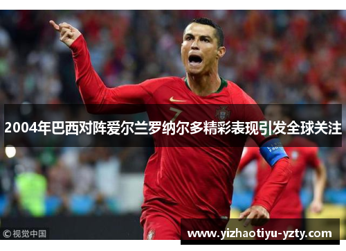 2004年巴西对阵爱尔兰罗纳尔多精彩表现引发全球关注